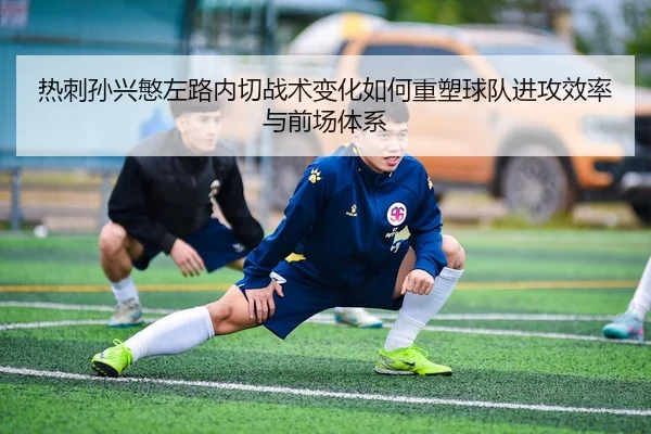 热刺孙兴慜左路内切战术变化如何重塑球队进攻效率与前场体系