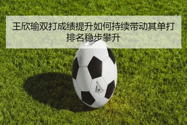 王欣瑜双打成绩提升如何持续带动其单打排名稳步攀升