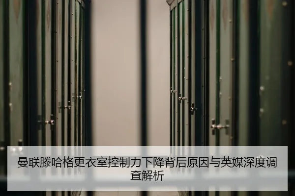 曼联滕哈格更衣室控制力下降背后原因与英媒深度调查解析