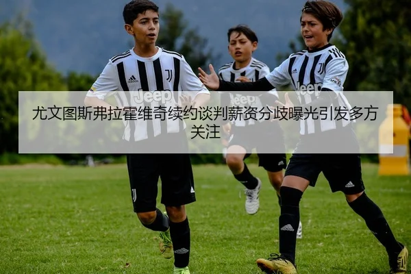 尤文图斯弗拉霍维奇续约谈判薪资分歧曝光引发多方关注