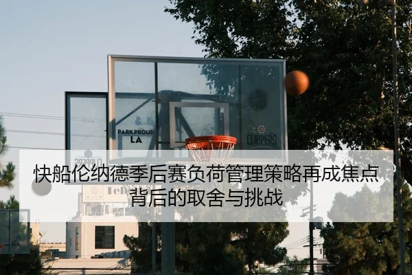 快船伦纳德季后赛负荷管理策略再成焦点背后的取舍与挑战