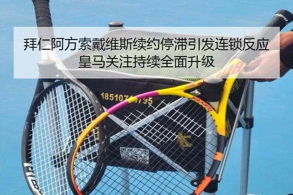 拜仁阿方索戴维斯续约停滞引发连锁反应皇马关注持续全面升级