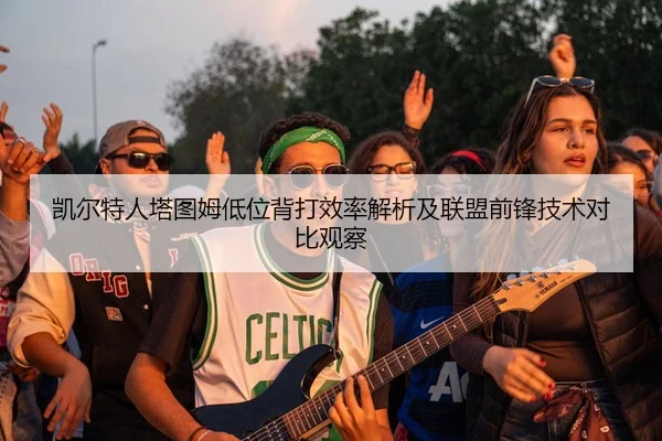 凯尔特人塔图姆低位背打效率解析及联盟前锋技术对比观察