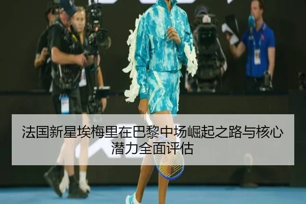 法国新星埃梅里在巴黎中场崛起之路与核心潜力全面评估
