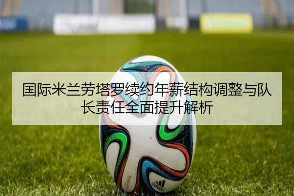 国际米兰劳塔罗续约年薪结构调整与队长责任全面提升解析