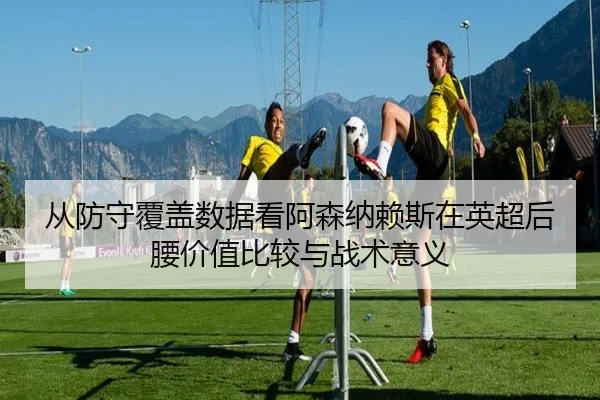 从防守覆盖数据看阿森纳赖斯在英超后腰价值比较与战术意义