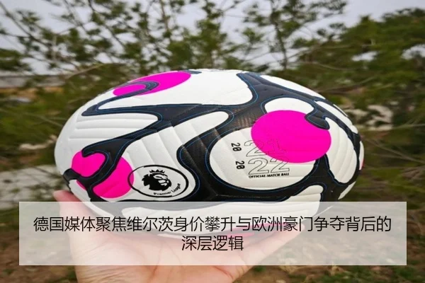 德国媒体聚焦维尔茨身价攀升与欧洲豪门争夺背后的深层逻辑
